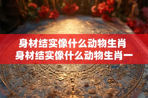 身材结实像什么动物生肖 身材结实像什么动物生肖一样 身材结实像什么动物生肖 身材结实像什么动物生肖一样