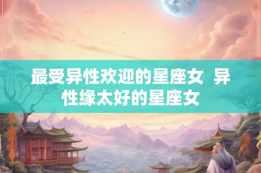 最受异性欢迎的星座女  异性缘太好的星座女