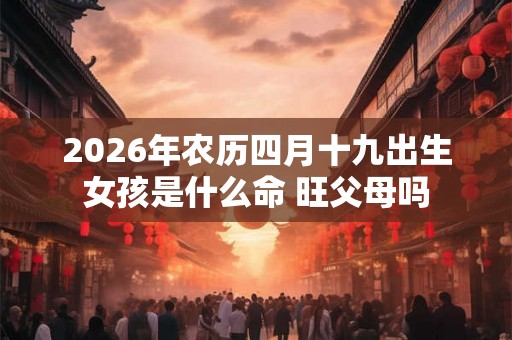 2026年农历四月十九出生女孩是什么命 旺父母吗 2026年农历四月十九出生女孩是什么命 旺父母吗
