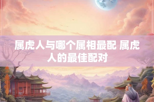 属虎人与哪个属相最配 属虎人的最佳配对