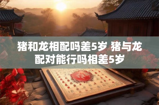 猪和龙相配吗差5岁 猪与龙配对能行吗相差5岁