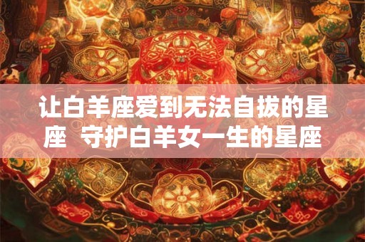 让白羊座爱到无法自拔的星座  守护白羊女一生的星座男