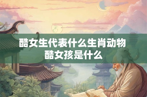 酷女生代表什么生肖动物 酷女孩是什么 酷女生代表什么生肖动物 酷女孩是什么