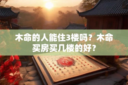 木命的人能住3楼吗？木命买房买几楼的好？