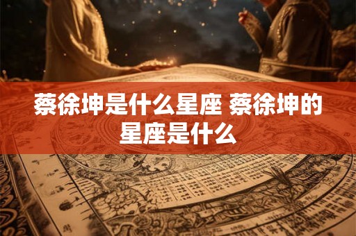 蔡徐坤是什么星座 蔡徐坤的星座是什么