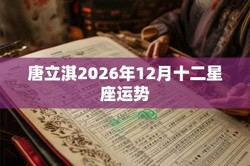 唐立淇2026年12月十二星座运势 唐立淇2026年12月十二星座运势