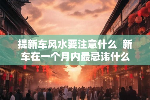 提新车风水要注意什么  新车在一个月内最忌讳什么