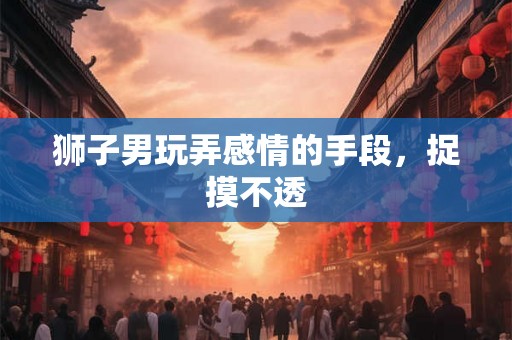 狮子男玩弄感情的手段，捉摸不透