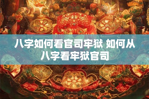 八字如何看官司牢狱 如何从八字看牢狱官司