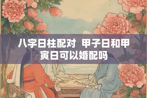 八字日柱配对  甲子日和甲寅日可以婚配吗
