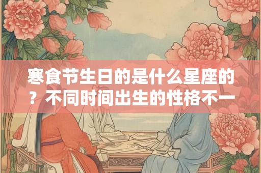 寒食节生日的是什么星座的？不同时间出生的性格不一样？