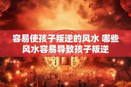 容易使孩子叛逆的风水 哪些风水容易导致孩子叛逆 容易使孩子叛逆的风水 哪些风水容易导致孩子叛逆