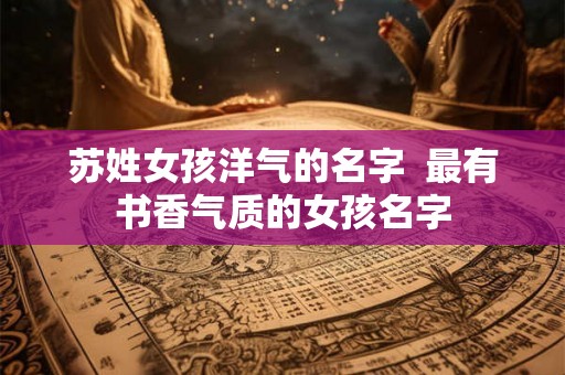 苏姓女孩洋气的名字  最有书香气质的女孩名字