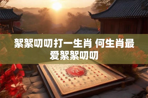 絮絮叨叨打一生肖 何生肖最爱絮絮叨叨