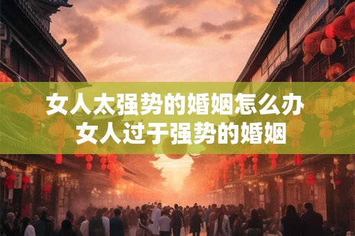 女人太强势的婚姻怎么办  女人过于强势的婚姻