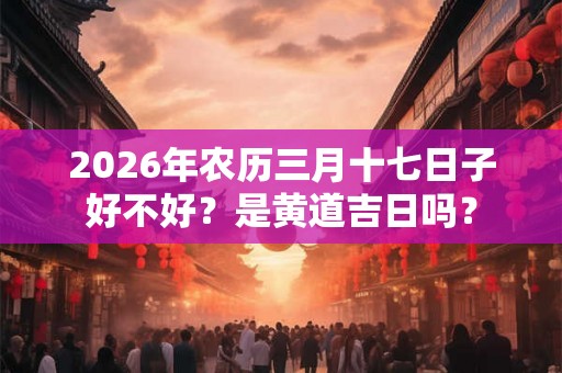 2026年农历三月十七日子好不好？是黄道吉日吗？