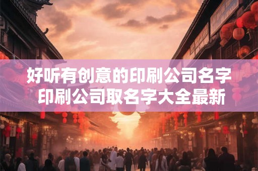 好听有创意的印刷公司名字 印刷公司取名字大全最新