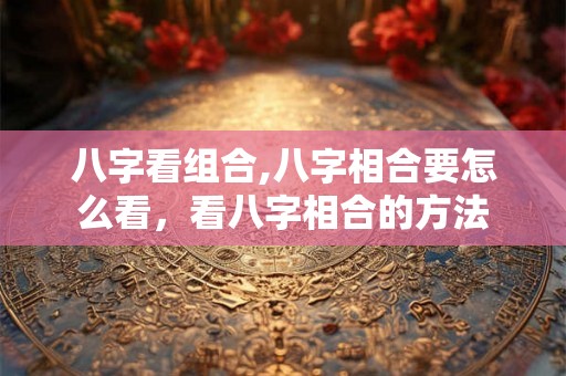 八字看组合,八字相合要怎么看，看八字相合的方法