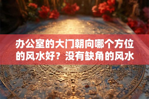 办公室的大门朝向哪个方位的风水好?没有缺角的风水好吗? 办公室的大门朝向哪个方位的风水好?没有缺角的风水好吗?