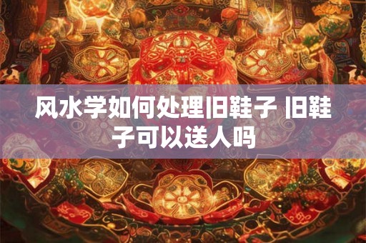 风水学如何处理旧鞋子 旧鞋子可以送人吗