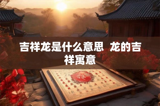 吉祥龙是什么意思 龙的吉祥寓意 吉祥龙是什么意思 龙的吉祥寓意