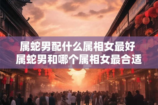 属蛇男配什么属相女最好 属蛇男和哪个属相女最合适