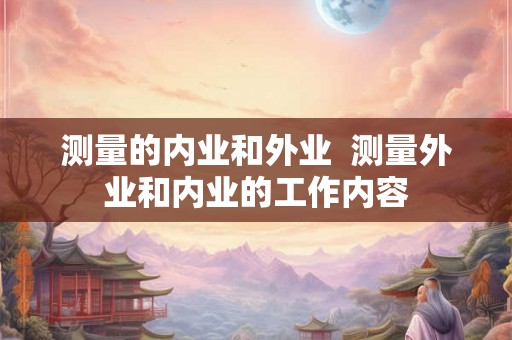 测量的内业和外业  测量外业和内业的工作内容