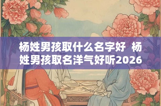 杨姓男孩取什么名字好 杨姓男孩取名洋气好听2026 杨姓男孩取什么名字好 杨姓男孩取名洋气好听2026