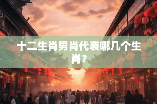 十二生肖男肖代表哪几个生肖? 十二生肖男肖代表哪几个生肖?