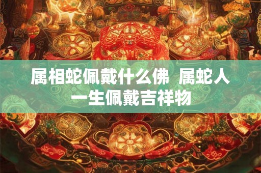 属相蛇佩戴什么佛 属蛇人一生佩戴吉祥物 属相蛇佩戴什么佛 属蛇人一生佩戴吉祥物
