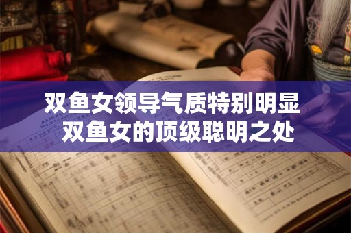 双鱼女领导气质特别明显 双鱼女的顶级聪明之处 双鱼女领导气质特别明显 双鱼女的顶级聪明之处