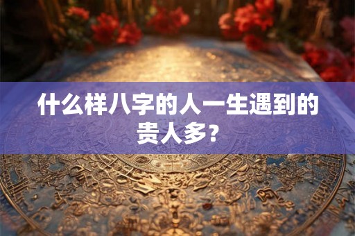 什么样八字的人一生遇到的贵人多? 什么样八字的人一生遇到的贵人多?