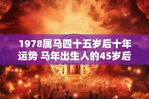 1978属马四十五岁后十年运势 马年出生人的45岁后运势如何 1978属马四十五岁后十年运势 马年出生人的45岁后运势如何