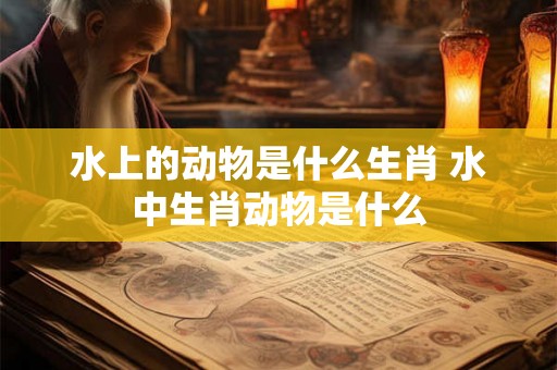 水上的动物是什么生肖 水中生肖动物是什么 水上的动物是什么生肖 水中生肖动物是什么