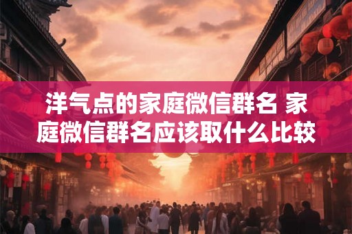 洋气点的家庭微信群名 家庭微信群名应该取什么比较洋气