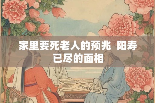 家里要死老人的预兆 阳寿已尽的面相 家里要死老人的预兆 阳寿已尽的面相