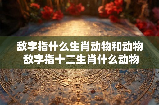 敌字指什么生肖动物和动物 敌字指十二生肖什么动物