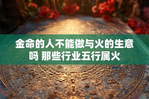 金命的人不能做与火的生意吗 那些行业五行属火