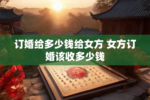 订婚给多少钱给女方 女方订婚该收多少钱 订婚给多少钱给女方 女方订婚该收多少钱