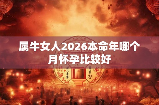 属牛女人2026本命年哪个月怀孕比较好 属牛女人2026本命年哪个月怀孕比较好
