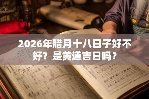 2026年腊月十八日子好不好？是黄道吉日吗？