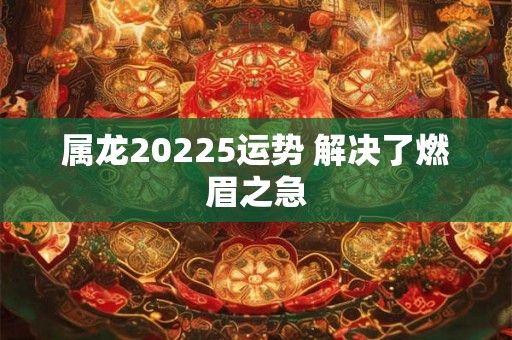 属龙20225运势 解决了燃眉之急
