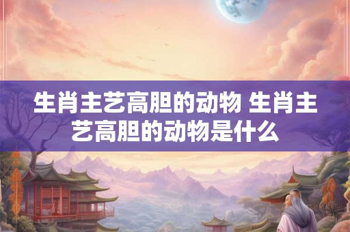 生肖主艺高胆的动物 生肖主艺高胆的动物是什么 生肖主艺高胆的动物 生肖主艺高胆的动物是什么
