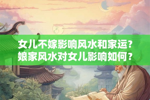 女儿不嫁影响风水和家运？娘家风水对女儿影响如何？