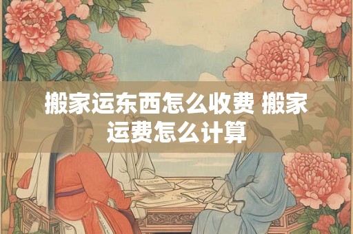 搬家运东西怎么收费 搬家运费怎么计算