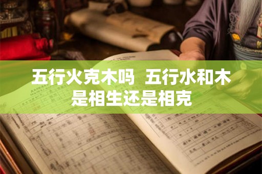 五行火克木吗 五行水和木是相生还是相克 五行火克木吗 五行水和木是相生还是相克