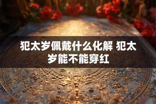 犯太岁佩戴什么化解 犯太岁能不能穿红