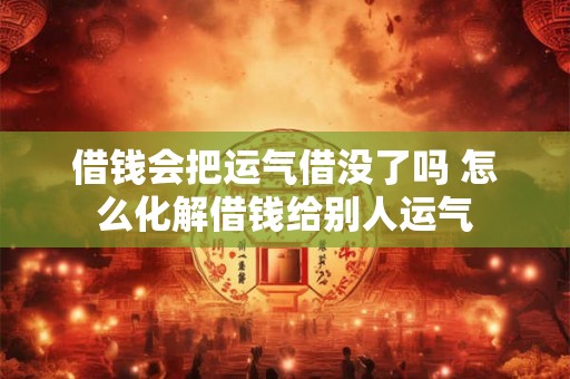 借钱会把运气借没了吗 怎么化解借钱给别人运气