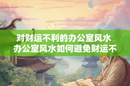 对财运不利的办公室风水 办公室风水如何避免财运不佳