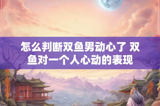 怎么判断双鱼男动心了 双鱼对一个人心动的表现